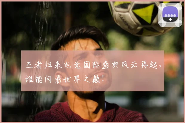 王者归来电竞国际盛典风云再起,谁能问鼎世界之巅!