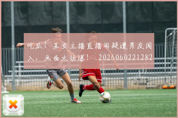吃瓜！某女主播直播间疑遭男友闯入，画面太劲爆！_20260602212823_20260704175216