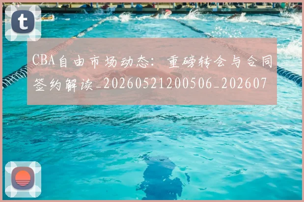 CBA自由市场动态:重磅转会与合同签约解读_20260521200506_20260702040807