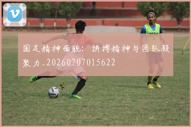 国足精神面貌：拼搏精神与团队凝聚力_20260707015622