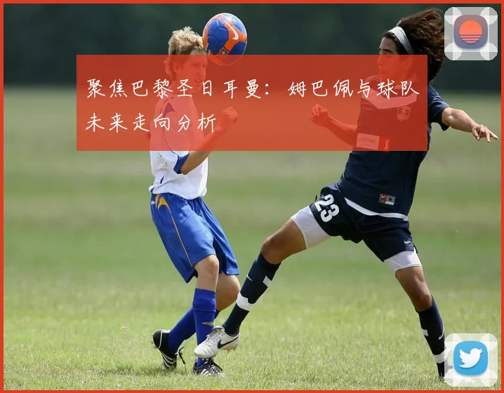 聚焦巴黎圣日耳曼：姆巴佩与球队未来走向分析