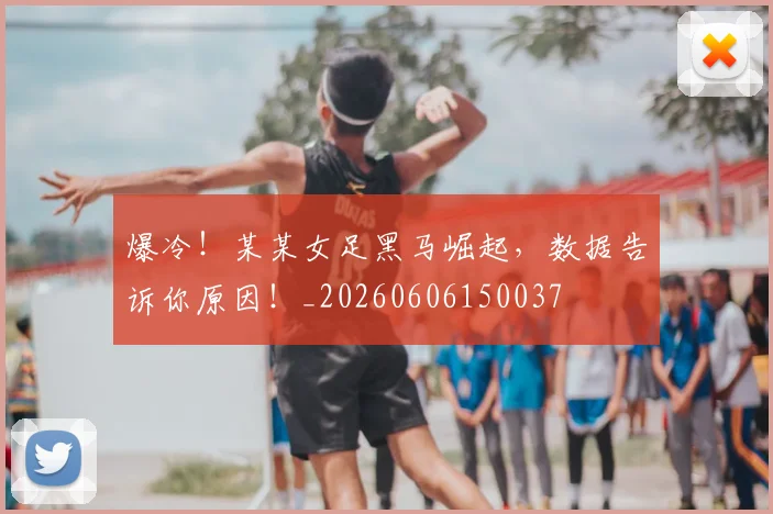 爆冷!某某女足黑马崛起,数据告诉你原因!_20260606150037
