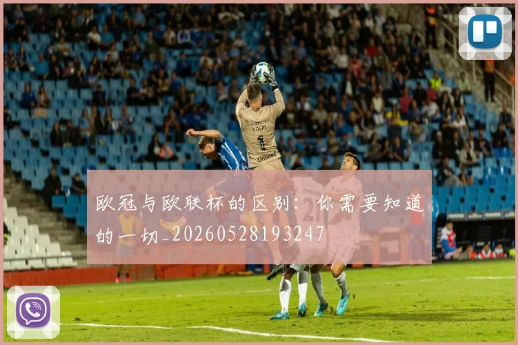欧冠与欧联杯的区别:你需要知道的一切_20260528193247