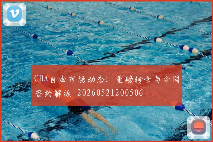 CBA自由市场动态：重磅转会与合同签约解读_20260521200506