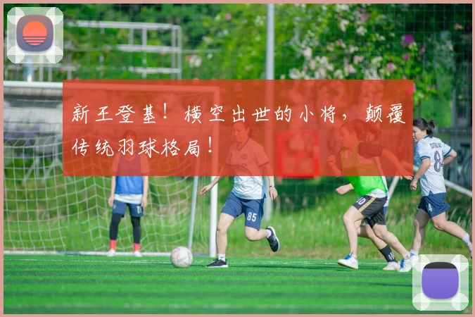 新王登基！横空出世的小将，颠覆传统羽球格局！