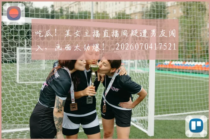 吃瓜！某女主播直播间疑遭男友闯入，画面太劲爆！_20260704175216