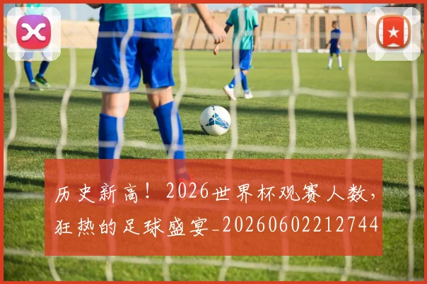 历史新高！2026世界杯观赛人数，狂热的足球盛宴_20260602212744