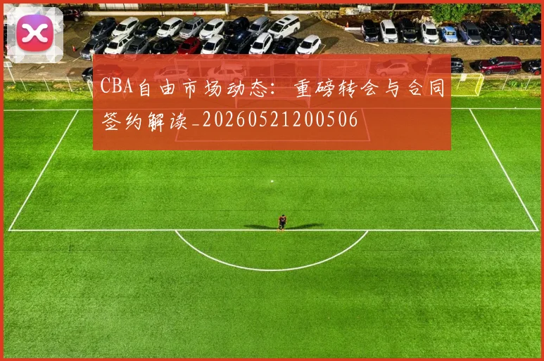 CBA自由市场动态：重磅转会与合同签约解读_20260521200506