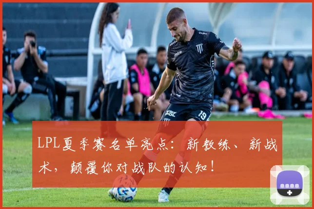 LPL夏季赛名单亮点：新教练、新战术，颠覆你对战队的认知！