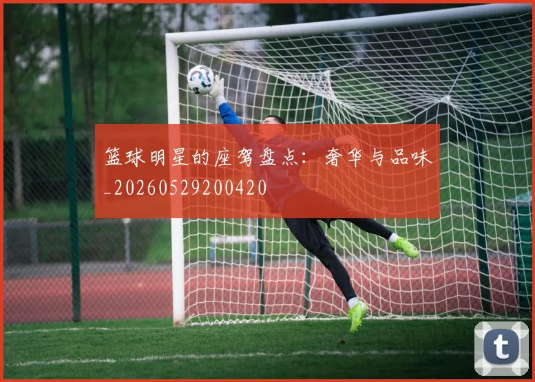 篮球明星的座驾盘点：奢华与品味_20260529200420