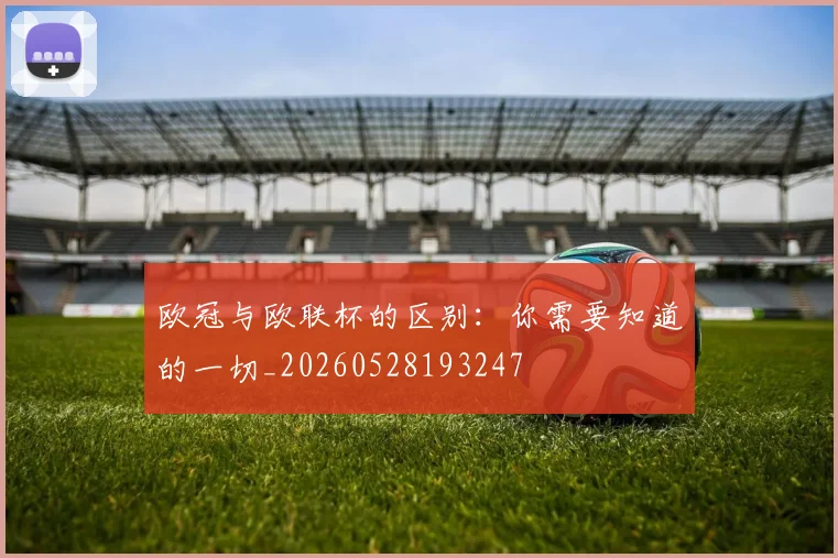 欧冠与欧联杯的区别：你需要知道的一切_20260528193247